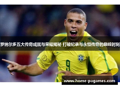 罗纳尔多五大传奇成就与荣耀揭秘 打破纪录与永恒传奇的巅峰时刻