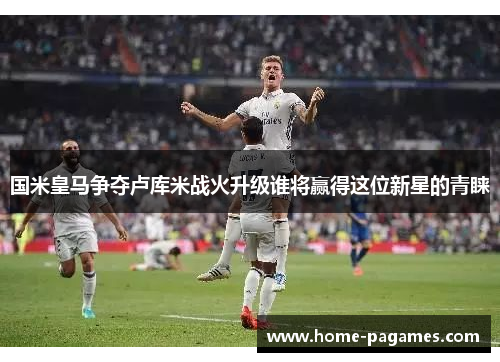 国米皇马争夺卢库米战火升级谁将赢得这位新星的青睐