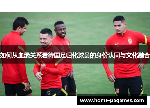 如何从血缘关系看待国足归化球员的身份认同与文化融合