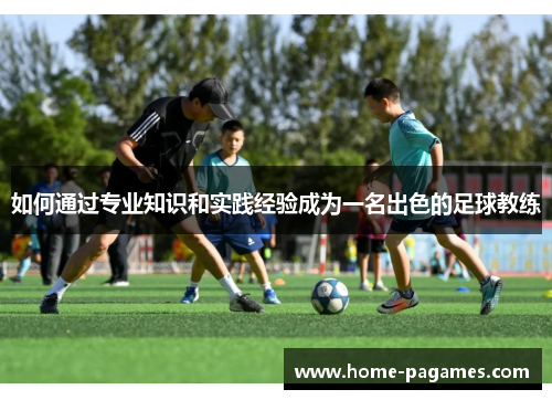 如何通过专业知识和实践经验成为一名出色的足球教练 如何通过专业知识和实践经验成为一名出色的足球教练