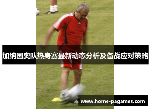 加纳国奥队热身赛最新动态分析及备战应对策略