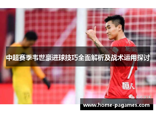 中超赛季韦世豪进球技巧全面解析及战术运用探讨
