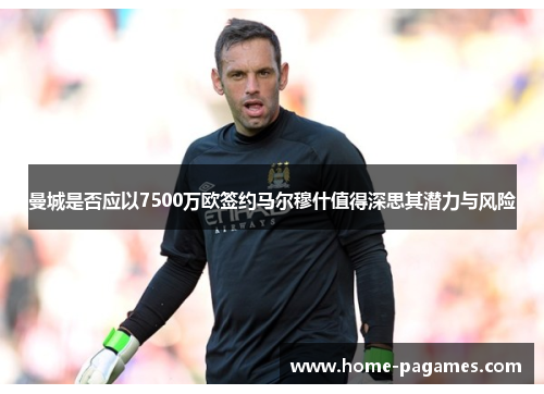 曼城是否应以7500万欧签约马尔穆什值得深思其潜力与风险