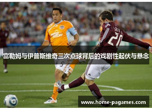 富勒姆与伊普斯维奇三次点球背后的戏剧性起伏与悬念 富勒姆与伊普斯维奇三次点球背后的戏剧性起伏与悬念