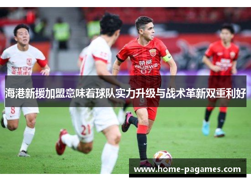 海港新援加盟意味着球队实力升级与战术革新双重利好 海港新援加盟意味着球队实力升级与战术革新双重利好