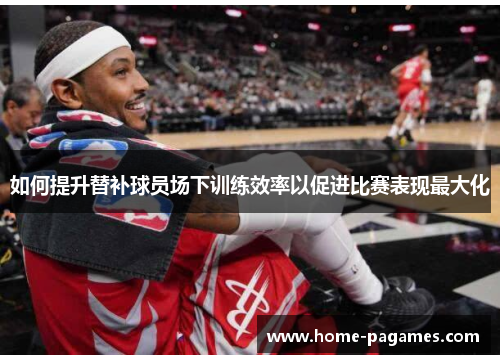 如何提升替补球员场下训练效率以促进比赛表现最大化 如何提升替补球员场下训练效率以促进比赛表现最大化