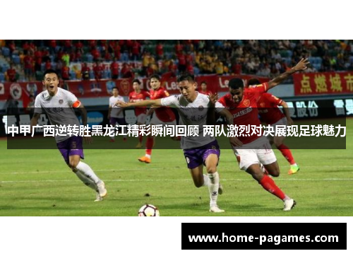中甲广西逆转胜黑龙江精彩瞬间回顾 两队激烈对决展现足球魅力