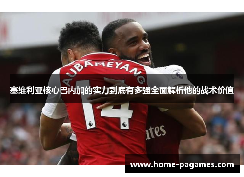 塞维利亚核心巴内加的实力到底有多强全面解析他的战术价值