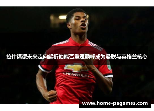 拉什福德未来走向解析他能否重返巅峰成为曼联与英格兰核心