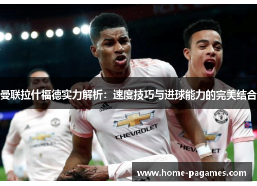 曼联拉什福德实力解析：速度技巧与进球能力的完美结合