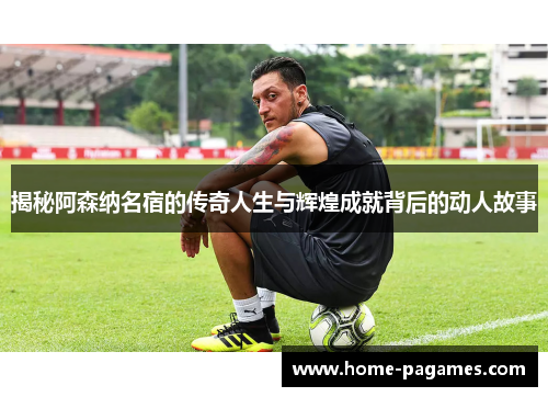 揭秘阿森纳名宿的传奇人生与辉煌成就背后的动人故事