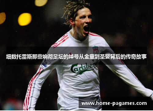 细数托雷斯那些响彻足坛的绰号从金童到圣婴背后的传奇故事