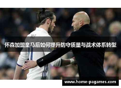 怀森加盟皇马后如何提升防守质量与战术体系转型