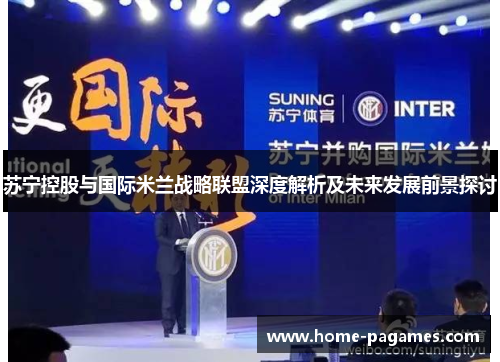苏宁控股与国际米兰战略联盟深度解析及未来发展前景探讨 苏宁控股与国际米兰战略联盟深度解析及未来发展前景探讨